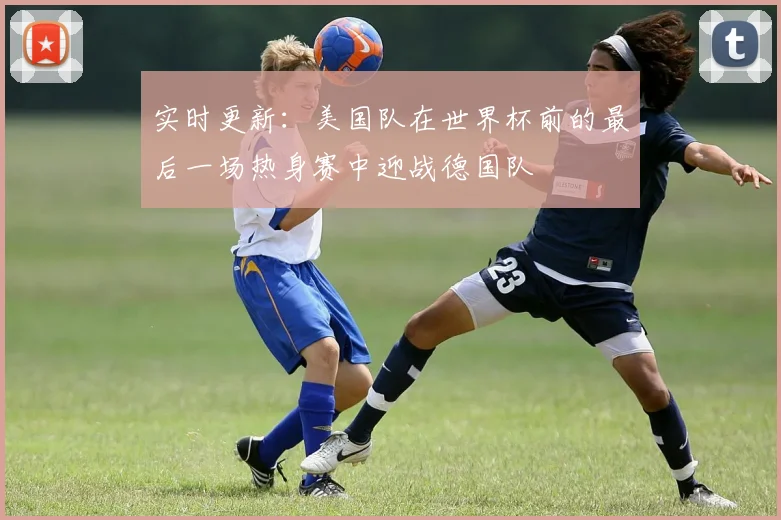 实时更新：美国队在世界杯前的最后一场热身赛中迎战德国队